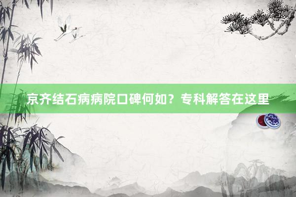京齐结石病病院口碑何如？专科解答在这里