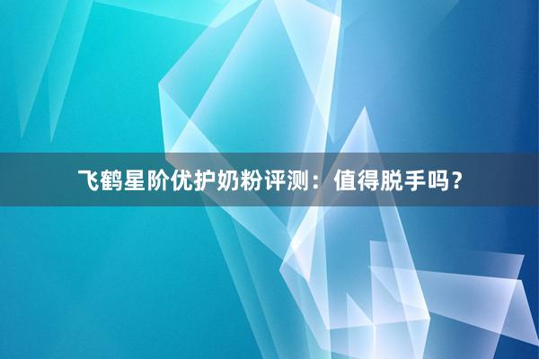 飞鹤星阶优护奶粉评测：值得脱手吗？